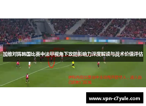 加维对阵韩国比赛中法甲视角下攻防影响力深度解读与战术价值评估 加维对阵韩国比赛中法甲视角下攻防影响力深度解读与战术价值评估