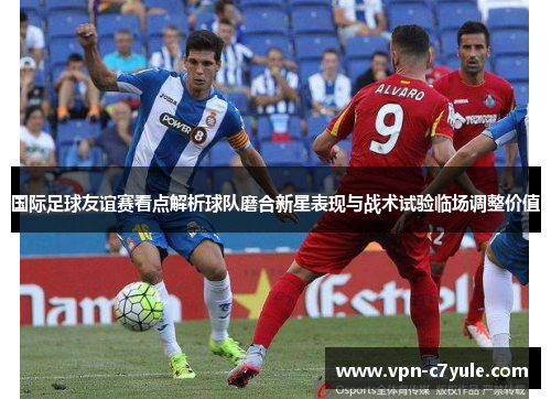 国际足球友谊赛看点解析球队磨合新星表现与战术试验临场调整价值