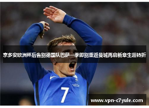 京多安欧洲杯后告别德国队巴萨一季即别重返曼城再启新章生涯转折 京多安欧洲杯后告别德国队巴萨一季即别重返曼城再启新章生涯转折
