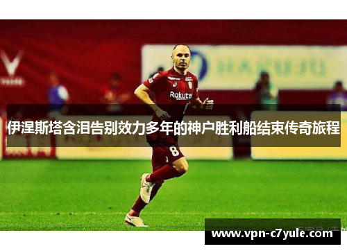 伊涅斯塔含泪告别效力多年的神户胜利船结束传奇旅程 伊涅斯塔含泪告别效力多年的神户胜利船结束传奇旅程