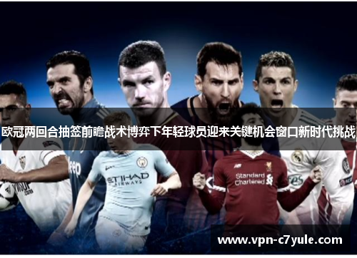 欧冠两回合抽签前瞻战术博弈下年轻球员迎来关键机会窗口新时代挑战