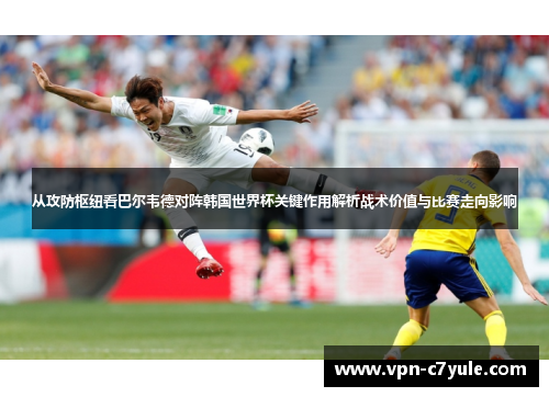 从攻防枢纽看巴尔韦德对阵韩国世界杯关键作用解析战术价值与比赛走向影响