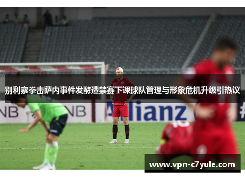 别利察拳击萨内事件发酵遭禁赛下课球队管理与形象危机升级引热议