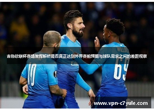 吉鲁欧联杯赛场发挥解析是否真正达到外界赛前预期与球队需求之间的差距观察