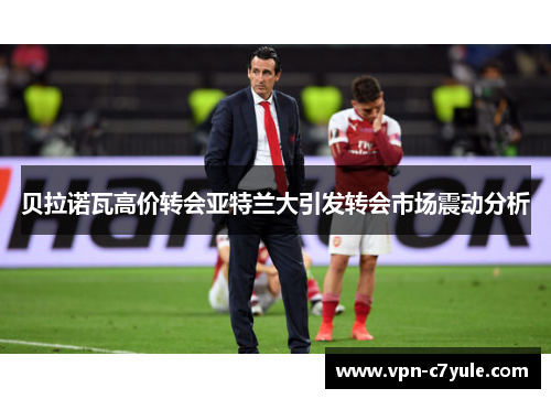 贝拉诺瓦高价转会亚特兰大引发转会市场震动分析 贝拉诺瓦高价转会亚特兰大引发转会市场震动分析