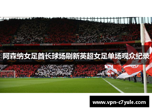 阿森纳女足酋长球场刷新英超女足单场观众纪录 阿森纳女足酋长球场刷新英超女足单场观众纪录