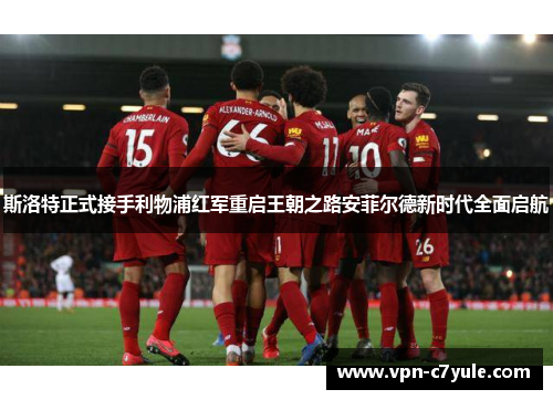 斯洛特正式接手利物浦红军重启王朝之路安菲尔德新时代全面启航