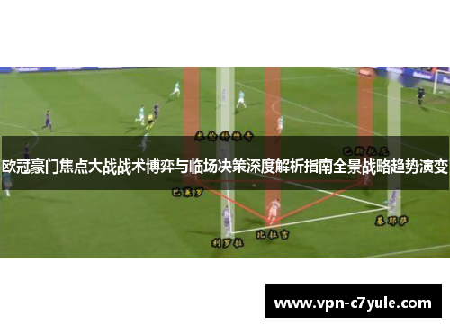欧冠豪门焦点大战战术博弈与临场决策深度解析指南全景战略趋势演变 欧冠豪门焦点大战战术博弈与临场决策深度解析指南全景战略趋势演变