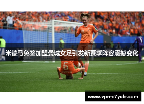 米德马免签加盟曼城女足引发新赛季阵容震撼变化 米德马免签加盟曼城女足引发新赛季阵容震撼变化