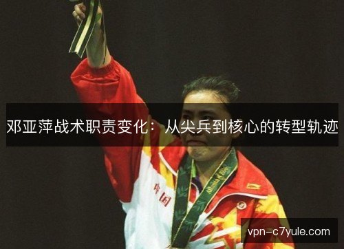 邓亚萍战术职责变化:从尖兵到核心的转型轨迹 邓亚萍战术职责变化:从尖兵到核心的转型轨迹