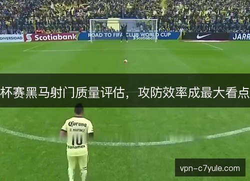 杯赛黑马射门质量评估，攻防效率成最大看点